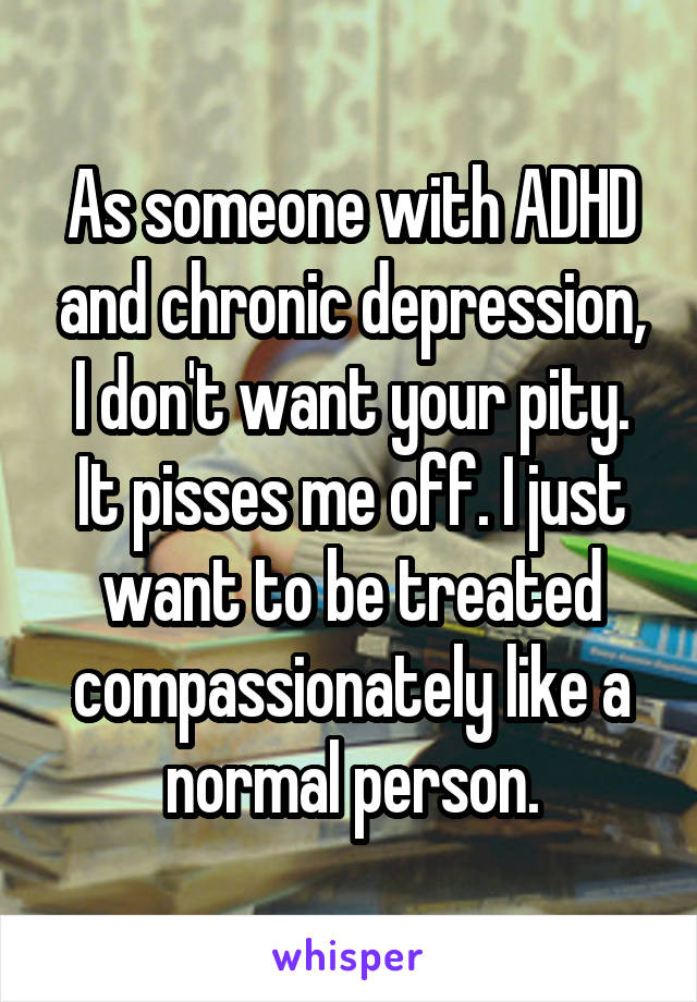 As someone with ADHD and chronic depression, I don't want your pity. It pisses me off. I just want to be treated compassionately like a normal person.