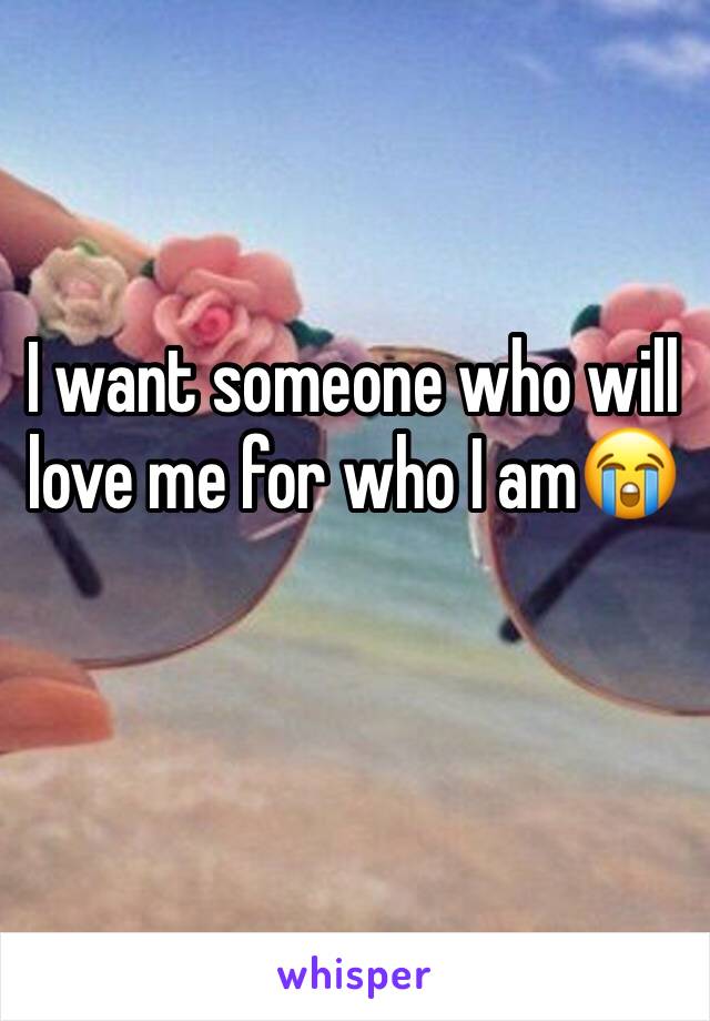 I want someone who will love me for who I am😭