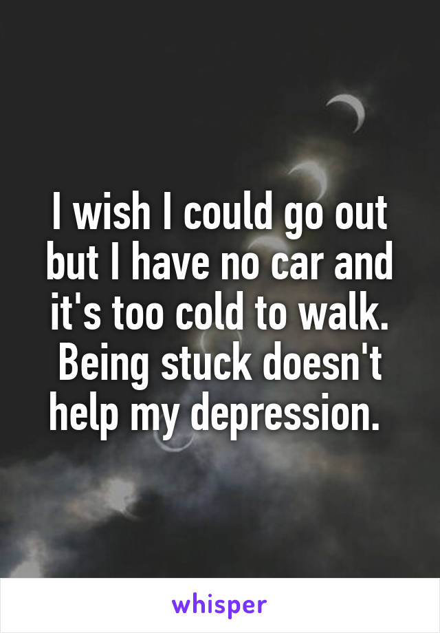 I wish I could go out but I have no car and it's too cold to walk. Being stuck doesn't help my depression. 