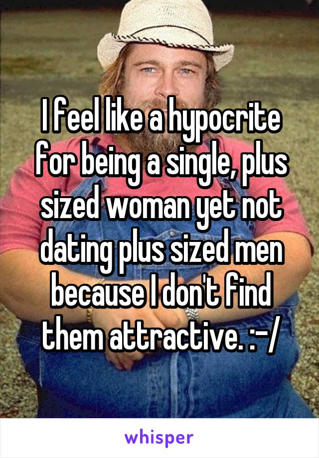 I feel like a hypocrite for being a single, plus sized woman yet not dating plus sized men because I don't find them attractive. :-/