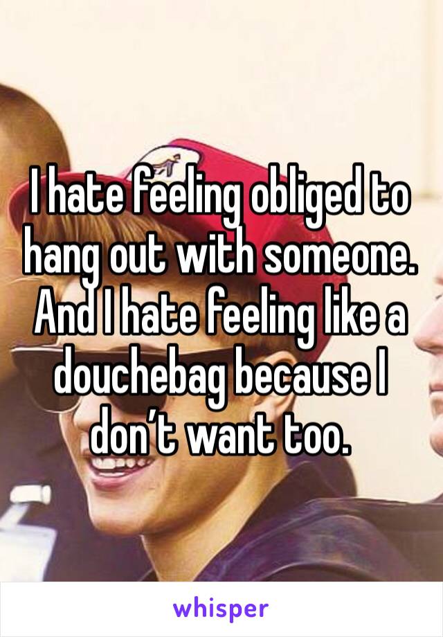 I hate feeling obliged to hang out with someone. And I hate feeling like a douchebag because I don’t want too. 