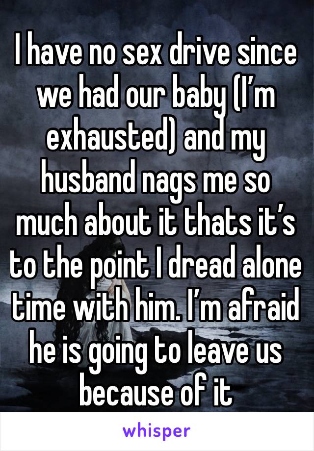 I have no sex drive since  we had our baby (I’m exhausted) and my husband nags me so much about it thats it’s to the point I dread alone time with him. I’m afraid he is going to leave us because of it
