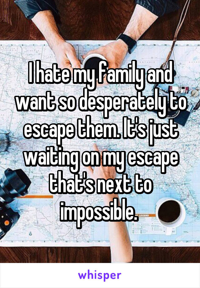 I hate my family and want so desperately to escape them. It's just waiting on my escape that's next to impossible. 