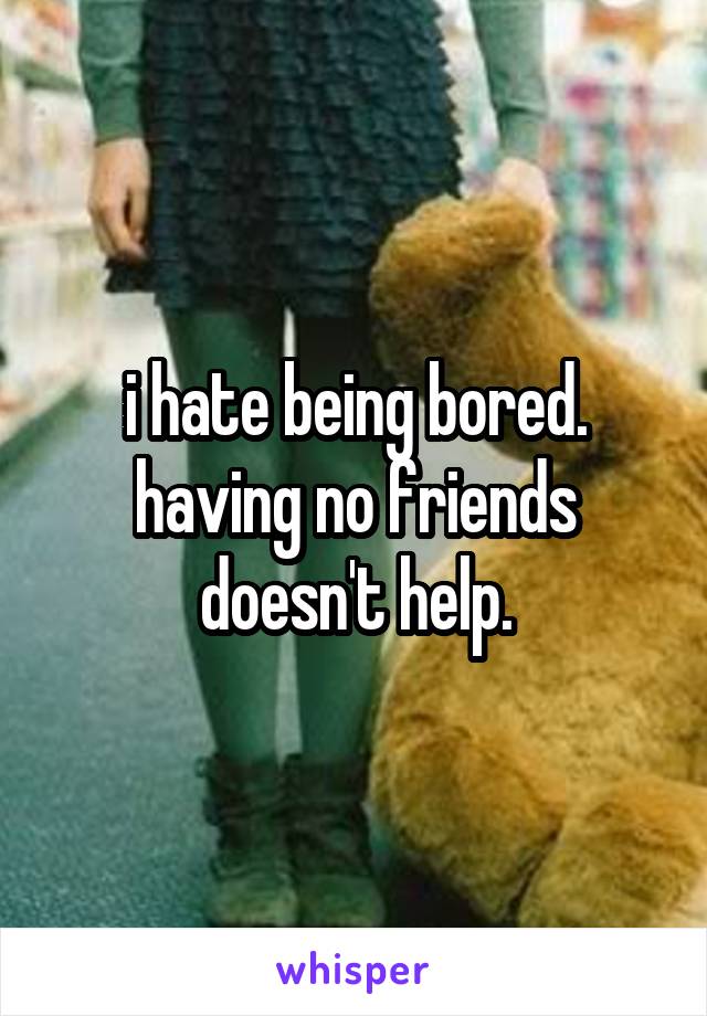 i hate being bored. having no friends doesn't help.
