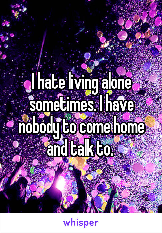 I hate living alone sometimes. I have nobody to come home and talk to. 