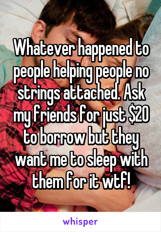 Whatever happened to people helping people no strings attached. Ask my friends for just $20 to borrow but they want me to sleep with them for it wtf!