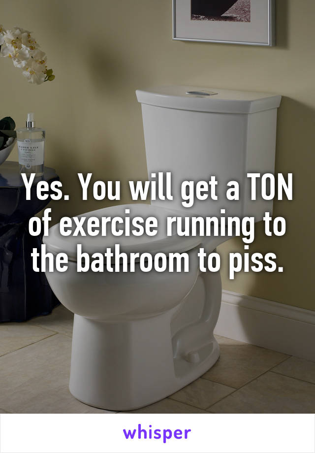 Yes. You will get a TON of exercise running to the bathroom to piss.