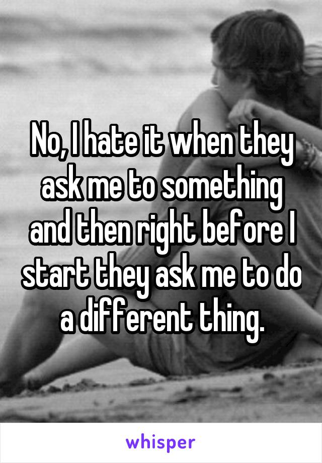No, I hate it when they ask me to something and then right before I start they ask me to do a different thing.