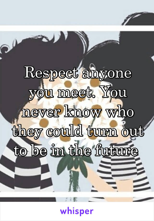 Respect anyone you meet. You never know who they could turn out to be in the future 