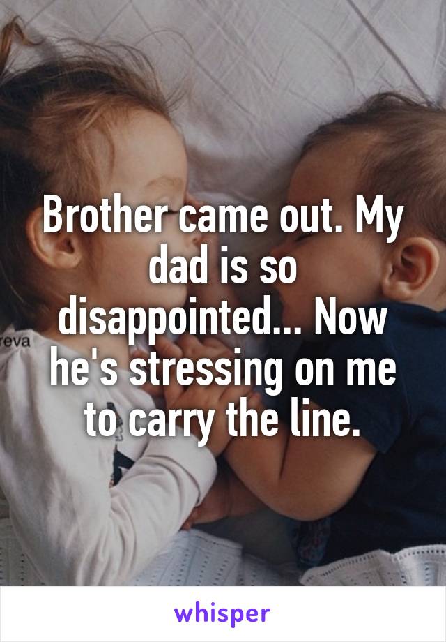 Brother came out. My dad is so disappointed... Now he's stressing on me to carry the line.