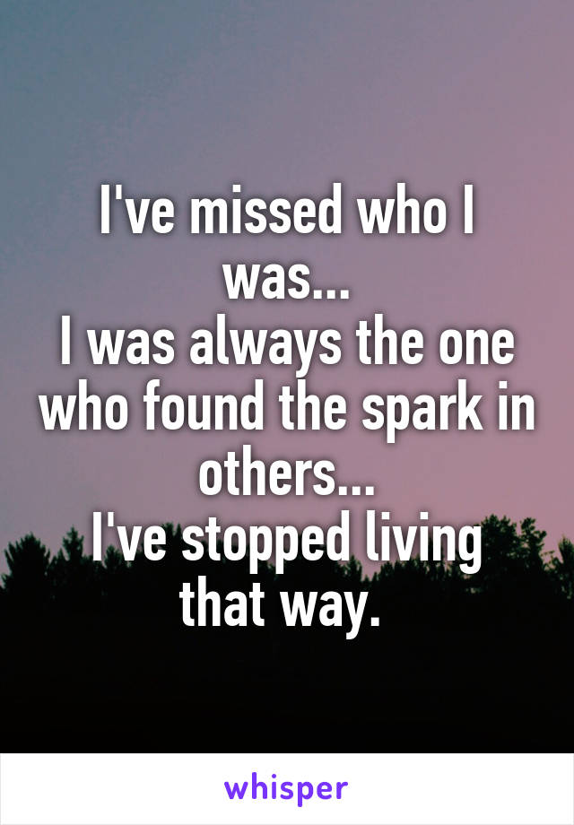 I've missed who I was...
I was always the one who found the spark in others...
I've stopped living that way. 