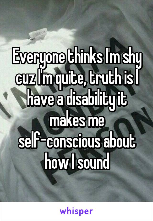 Everyone thinks I'm shy cuz I'm quite, truth is I have a disability it makes me self-conscious about how I sound