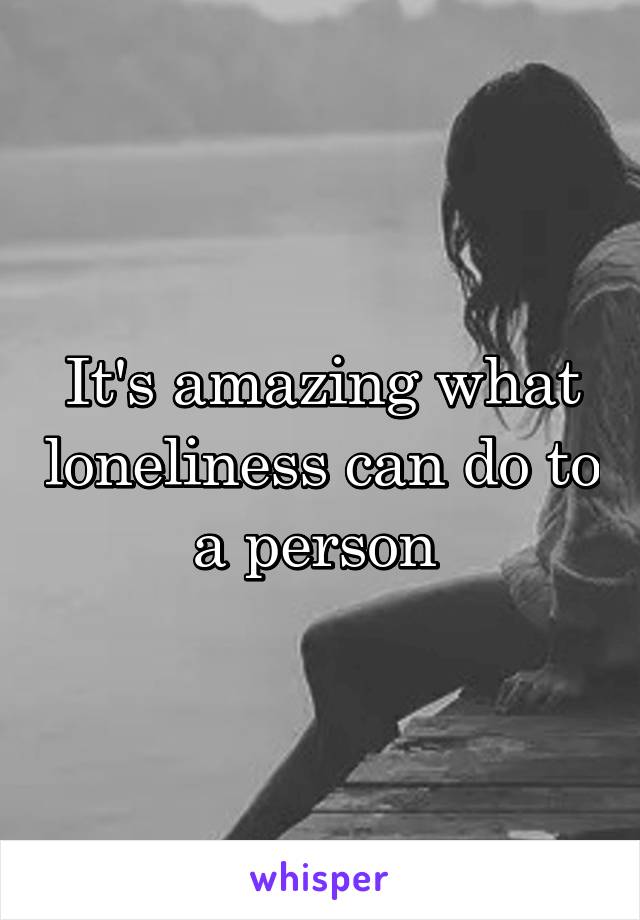 It's amazing what loneliness can do to a person 