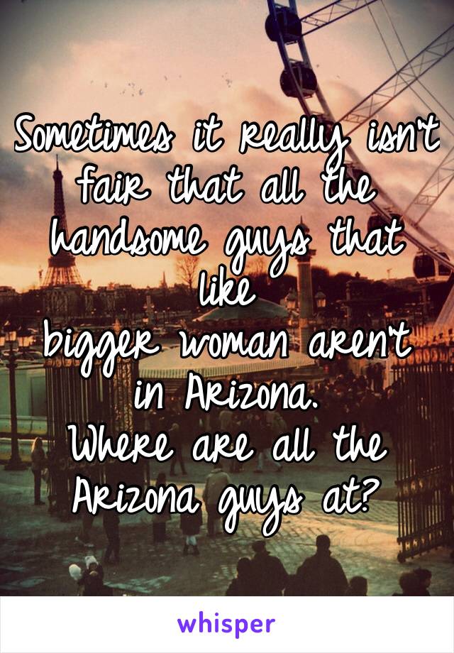 Sometimes it really isnâ€™t fair that all the handsome guys that like
bigger woman arenâ€™t in Arizona. 
Where are all the Arizona guys at?