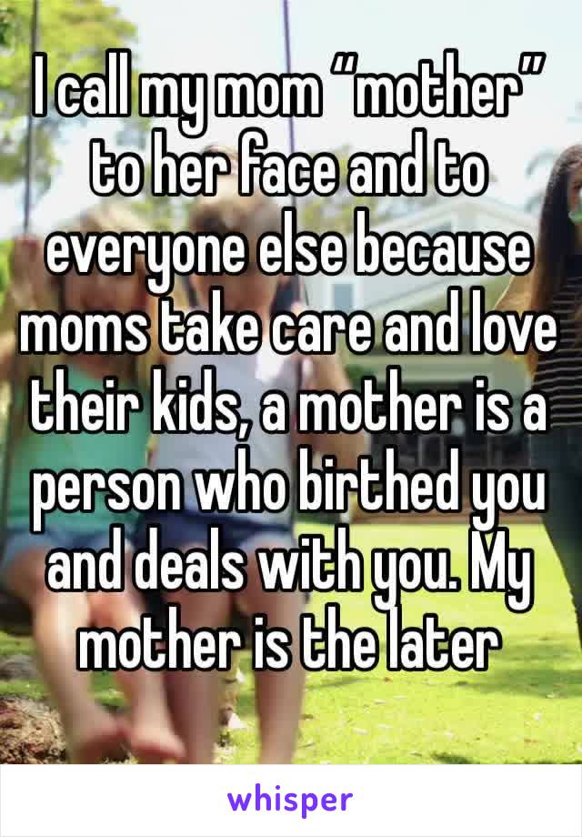 I call my mom “mother” to her face and to everyone else because moms take care and love their kids, a mother is a person who birthed you and deals with you. My mother is the later