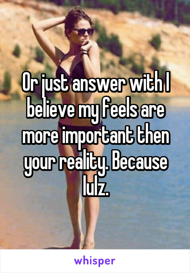 Or just answer with I believe my feels are more important then your reality. Because lulz.