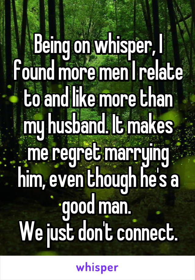 Being on whisper, I found more men I relate to and like more than my husband. It makes me regret marrying him, even though he's a good man. 
We just don't connect.