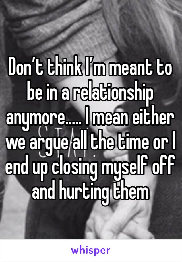 Don’t think I’m meant to be in a relationship anymore..... I mean either we argue all the time or I end up closing myself off and hurting them