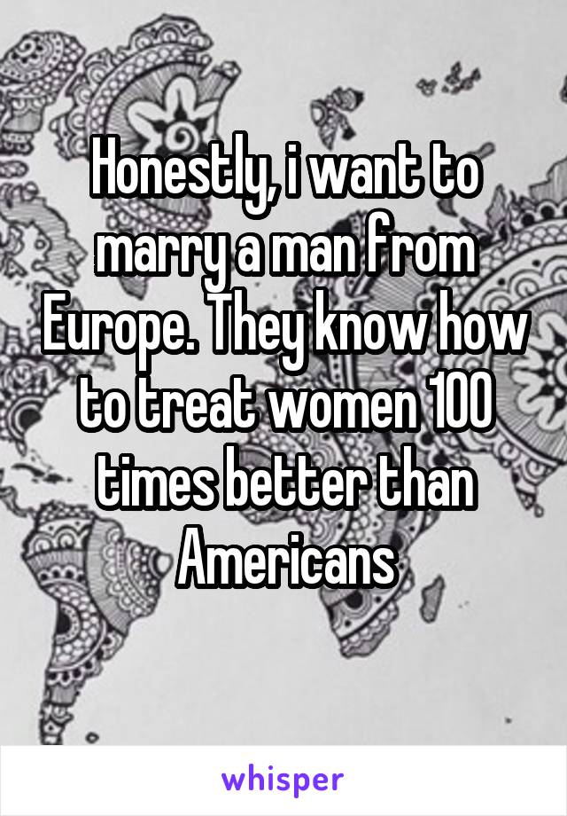 Honestly, i want to marry a man from Europe. They know how to treat women 100 times better than Americans
