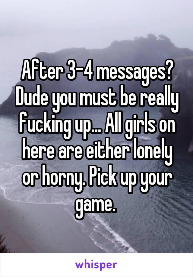 After 3-4 messages? Dude you must be really fucking up... All girls on here are either lonely or horny. Pick up your game. 
