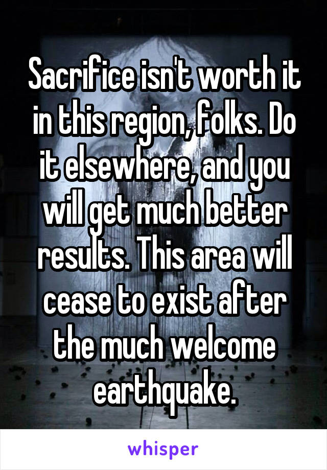 Sacrifice isn't worth it in this region, folks. Do it elsewhere, and you will get much better results. This area will cease to exist after the much welcome earthquake.