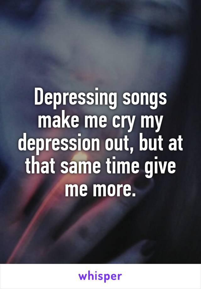 Depressing songs make me cry my depression out, but at that same time give me more.