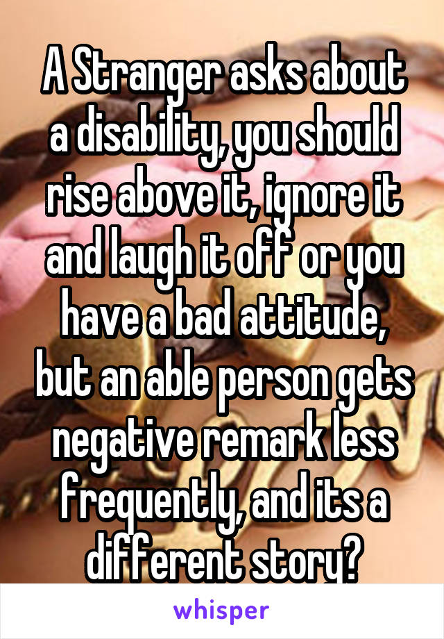 A Stranger asks about a disability, you should rise above it, ignore it and laugh it off or you have a bad attitude, but an able person gets negative remark less frequently, and its a different story?