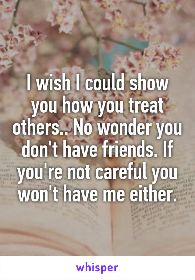 I wish I could show you how you treat others.. No wonder you don't have friends. If you're not careful you won't have me either.