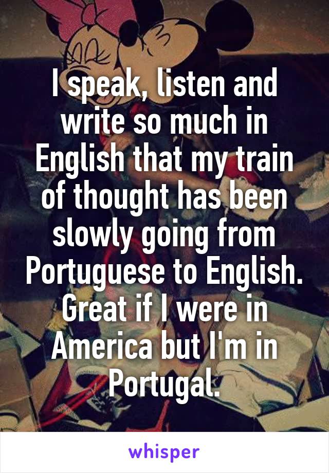 I speak, listen and write so much in English that my train of thought has been slowly going from Portuguese to English.
Great if I were in America but I'm in Portugal.