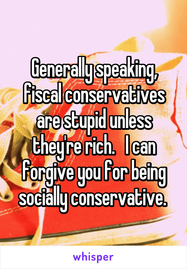 Generally speaking, fiscal conservatives are stupid unless they're rich.   I can forgive you for being socially conservative. 