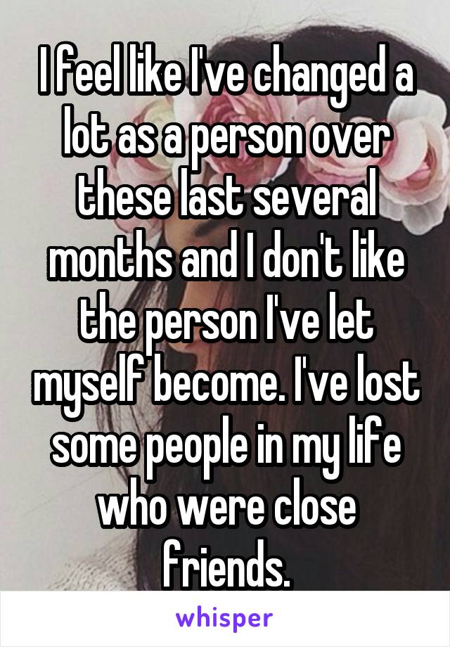 I feel like I've changed a lot as a person over these last several months and I don't like the person I've let myself become. I've lost some people in my life who were close friends.
