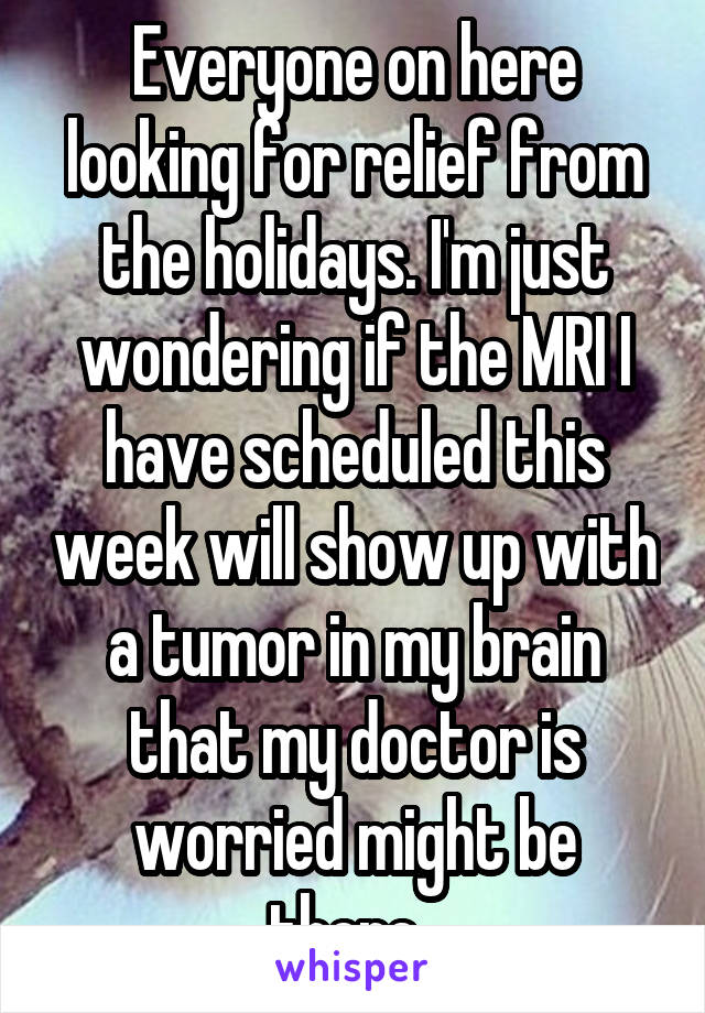 Everyone on here looking for relief from the holidays. I'm just wondering if the MRI I have scheduled this week will show up with a tumor in my brain that my doctor is worried might be there. 