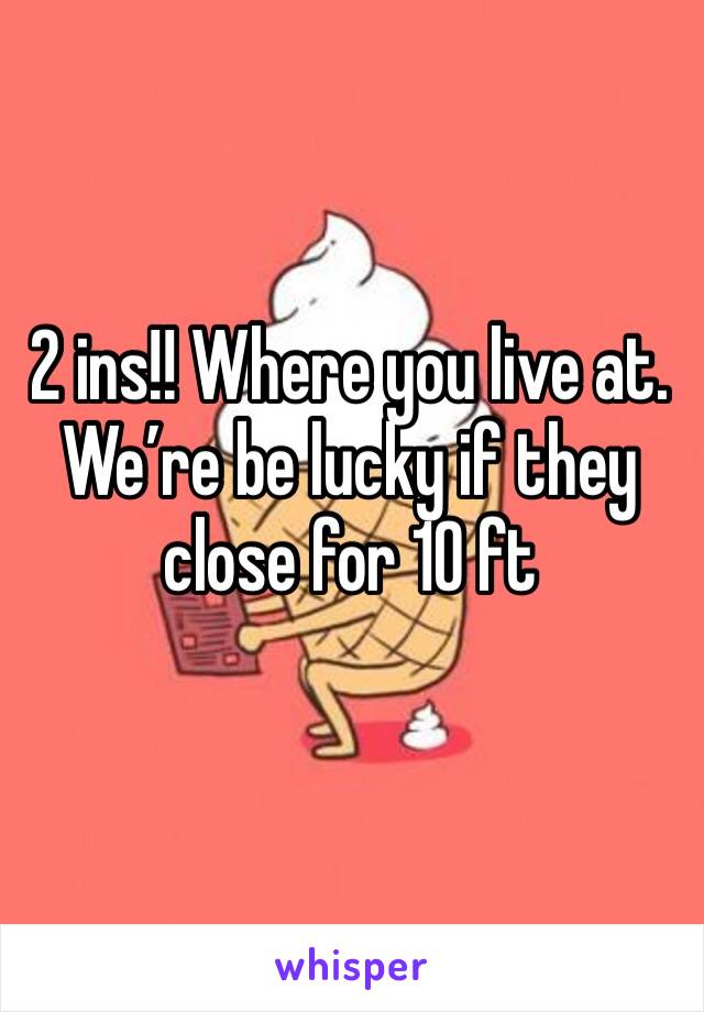 2 ins!! Where you live at. We’re be lucky if they close for 10 ft