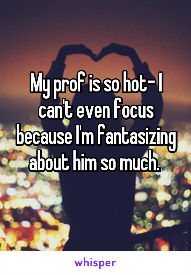 My prof is so hot- I can't even focus because I'm fantasizing about him so much. 

