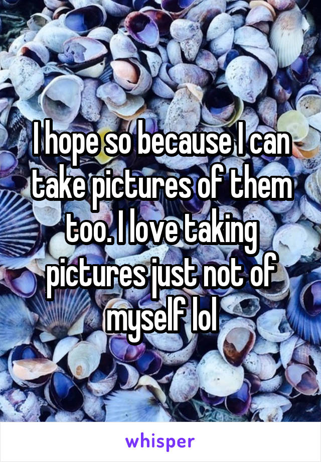 I hope so because I can take pictures of them too. I love taking pictures just not of myself lol