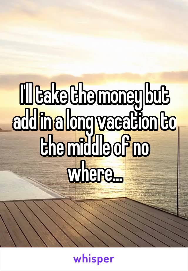 I'll take the money but add in a long vacation to the middle of no where...