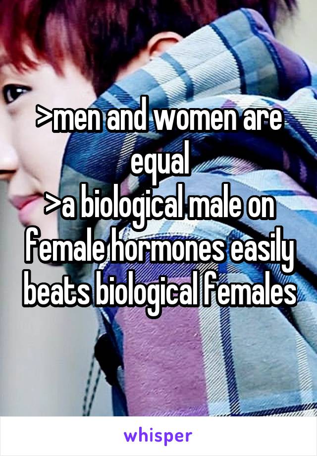 >men and women are equal
>a biological male on female hormones easily beats biological females 