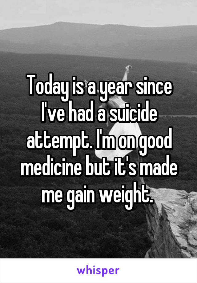 Today is a year since I've had a suicide attempt. I'm on good medicine but it's made me gain weight. 