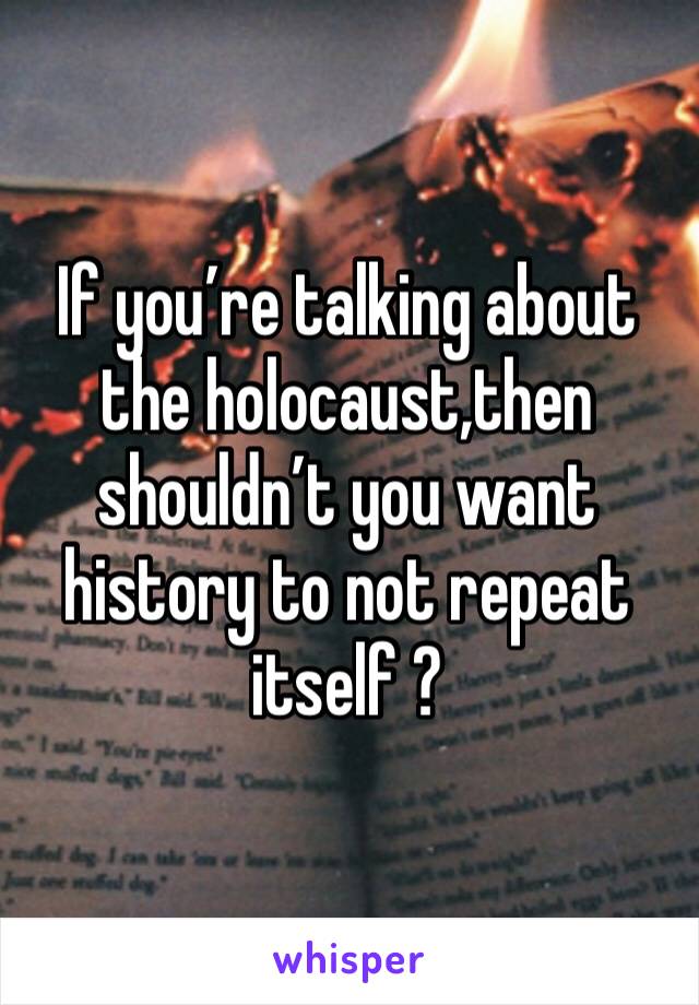 If you’re talking about the holocaust,then shouldn’t you want history to not repeat itself ?