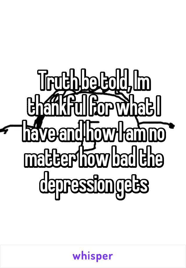 Truth be told, Im thankful for what I have and how I am no matter how bad the depression gets