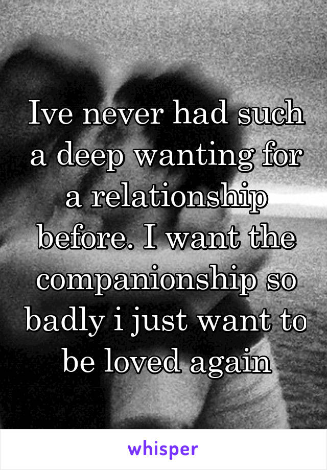 Ive never had such a deep wanting for a relationship before. I want the companionship so badly i just want to be loved again