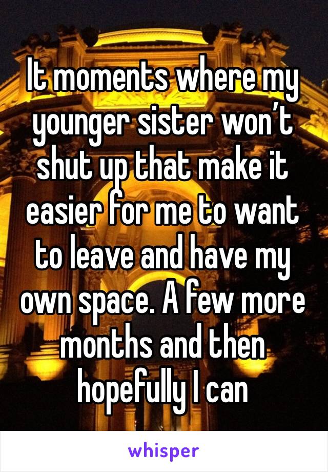 It moments where my younger sister won’t shut up that make it easier for me to want to leave and have my own space. A few more months and then hopefully I can