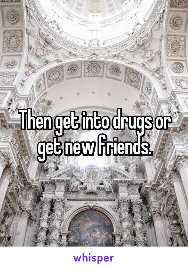 Then get into drugs or get new friends.