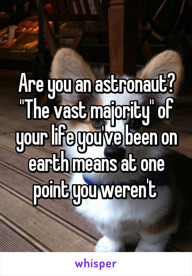 Are you an astronaut? "The vast majority" of your life you've been on earth means at one point you weren't 
