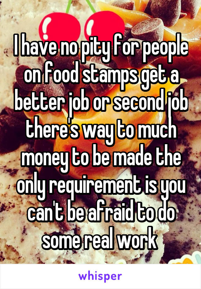 I have no pity for people on food stamps get a better job or second job there's way to much money to be made the only requirement is you can't be afraid to do some real work 