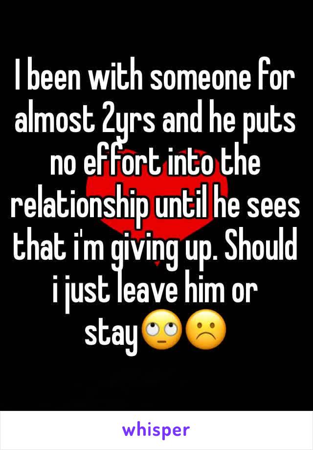 I been with someone for almost 2yrs and he puts no effort into the relationship until he sees that i'm giving up. Should i just leave him or stayðŸ™„â˜¹ï¸�