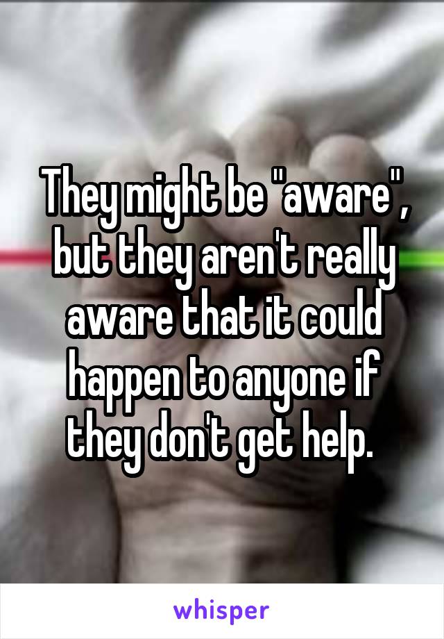 They might be "aware", but they aren't really aware that it could happen to anyone if they don't get help. 