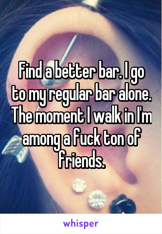 Find a better bar. I go to my regular bar alone. The moment I walk in I'm among a fuck ton of friends.