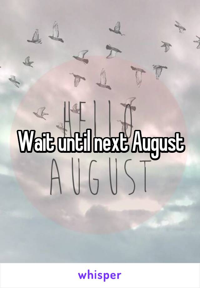 Wait until next August
