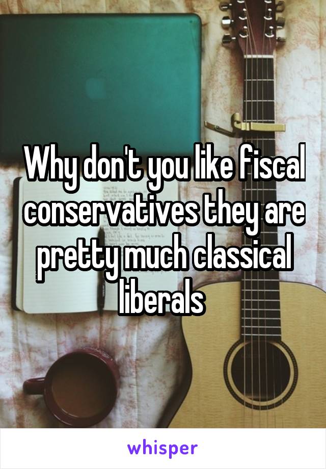 Why don't you like fiscal conservatives they are pretty much classical liberals 